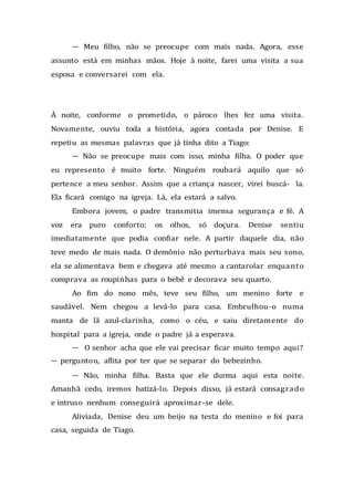 — Meu filho, não se preocupe com mais nada. Agora, esse
assunto está em minhas mãos. Hoje à noite, farei uma visita a sua
esposa e conversarei com ela.
À noite, conforme o prometido, o pároco lhes fez uma visita.
Novamente, ouviu toda a história, agora contada por Denise. E
repetiu as mesmas palavras que já tinha dito a Tiago:
— Não se preocupe mais com isso, minha filha. O poder que
eu represento é muito forte. Ninguém roubará aquilo que só
pertence a meu senhor. Assim que a criança nascer, virei buscá- la.
Ela ficará comigo na igreja. Lá, ela estará a salvo.
Embora jovem, o padre transmitia imensa segurança e fé. A
voz era puro conforto; os olhos, só doçura. Denise sentiu
imediatamente que podia confiar nele. A partir daquele dia, não
teve medo de mais nada. O demônio não perturbava mais seu sono,
ela se alimentava bem e chegava até mesmo a cantarolar enquanto
comprava as roupinhas para o bebê e decorava seu quarto.
Ao fim do nono mês, teve seu filho, um menino forte e
saudável. Nem chegou a levá-lo para casa. Embrulhou-o numa
manta de lã azul-clarinha, como o céu, e saiu diretamente do
hospital para a igreja, onde o padre já a esperava.
— O senhor acha que ele vai precisar ficar muito tempo aqui?
— perguntou, aflita por ter que se separar do bebezinho.
— Não, minha filha. Basta que ele durma aqui esta noite.
Amanhã cedo, iremos batizá-lo. Depois disso, já estará consagrado
e intruso nenhum conseguirá aproximar-se dele.
Aliviada, Denise deu um beijo na testa do menino e foi para
casa, seguida de Tiago.
 
