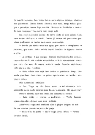 Na manhã seguinte, bem cedo, foram para a igreja, acompa- nhados
dos padrinhos. Denise estava ansiosa, mas feliz. Tiago torcia para
que o pesadelo tivesse logo um fim. Já estavam decididos a mudar
de casa e começar vida nova bem longe dali.
Era esse o assunto dentro do carro, onde os dois casais riam
para tentar disfarçar a tensão. Denise já estava até pensando que
talvez pudessem se mudar para outra casa antiga.
— Desde que tenha uma boa igreja por perto — completava o
padrinho, que nunca tinha levado aquela história de figueira muito
a sério.
— A verdade é que sempre ficamos impressionados demais
com as forças do mal — dizia a madrinha. — Acho que o maior poder
que elas têm vem do nosso próprio medo. Quando decidimos
enfrentá-las, não resistem.
— Bem, talvez não seja bem assim — ponderou Tiago, que
ainda guardava bem vivos os gritos apavorados da mulher nas
piores noites.
Mas o padrinho interveio:
— Ora, Tiago, se não fosse assim, o tal demônio teria
aparecido nesta noite mesmo para buscar a criança. Ele apareceu?
Denise admitiu que não. Nada lhe perturbara o sono.
— Pois então — teimou o padrinho. — Vocês ficaram
impressionados demais com essa história.
A conversa seguia tão animada que o grupo chegou ao fim
da rua sem ter parado na porta da igreja.
— Passamos do ponto — disse Tiago, ainda rindo. — Vamos
ter que voltar.
 