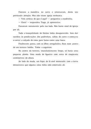 Fizeram a manobra no carro e retornaram, desta vez
prestando atenção. Mas não viram igreja nenhuma.
— Tem certeza de que é aqui? — perguntou a madrinha.
— Claro! — respondeu Tiago, já apreensivo.
Passaram novamente pela rua toda. Não havia sinal de igreja
por ali.
Toda a tranqüilidade de Denise tinha desaparecido. Sem dar
ouvidos às ponderações dos padrinhos, saltou do carro e começou
a correr a calçada de cima para baixo como uma louca.
Finalmente parou, com os olhos arregalados, fixos num ponto
de um terreno baldio. Todos a seguiram.
No centro do terreno, imaculadamente limpo, só havia uma
pequena planta. Uma muda de figueira com cerca de cinqüenta
centímetros de altura.
Ao lado da muda, um fiapo de lã azul misturado com a terra
denunciava que alguma coisa tinha sido enterrada ali.
 