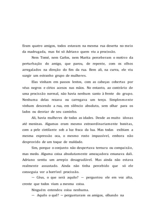 Eram quatro amigos, todos estavam na mesma rua deserta no meio
da madrugada, mas foi só Adriano quem viu a procissão.
Nem Tomé, nem Carlos, nem Marita perceberam o motivo da
perturbação do amigo, que parou, de repente, com os olhos
arregalados na direção do fim da rua. Bem ali, na curva, ele viu
surgir um estranho grupo de mulheres.
Elas vinham em passos lentos, com as cabeças cobertas por
véus negros e círios acesos nas mãos. No entanto, ao contrário de
uma procissão normal, não havia nenhum santo à frente do grupo.
Nenhuma delas rezava ou carregava um terço. Simplesmente
vinham descendo a rua, em silêncio absoluto, sem olhar para os
lados ou desviar de seu caminho.
Ali, havia mulheres de todas as idades. Desde as muito idosas
até meninas. Algumas eram mesmo extraordinariamente bonitas,
com a pele cintilante sob a luz fraca da lua. Mas todas exibiam a
mesma expressão oca, o mesmo rosto impassível, embora não
desprovido de um toque de maldade.
Sim, porque o conjunto não despertava ternura ou compaixão,
mas medo. Alguma coisa absolutamente ameaçadora emanava dali.
Adriano sentiu um arrepio desagradável. Mas ainda não estava
realmente assustado. Ainda não tinha percebido que só ele
conseguia ver a horrível procissão.
— Céus, o que será aquilo? — perguntou ele em voz alta,
crente que todos viam a mesma coisa.
Ninguém entendeu coisa nenhuma.
— Aquilo o quê? — perguntaram os amigos, olhando na
 