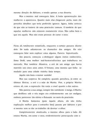 mesma direção de Adriano, e vendo apenas a rua deserta.
Mas o menino mal conseguia falar. A lenta aproximação das
mulheres o apavorava. Quanto mais elas chegavam perto, mais ele
percebia detalhes que teria preferido ignorar. Agora, tinha certeza
de que não se tratava de uma procissão comum. E também de que
aquelas mulheres não estavam exatamente vivas. Não sabia bem o
que era aquilo. Mas não eram pessoas de carne e osso.
Ficou ali, totalmente estatelado, enquanto o cortejo passava diante
dele. De nada adiantaram os chamados dos amigos. Ele não
conseguia falar nem explicar coisa alguma. Parecia hipnotizado.
Aos poucos, começou a distinguir alguns rostos conhecidos.
Dona Dedé, uma mulher mal-humoradíssima que trabalhava no
mercado. Mas também Altamira, a avó de um amigo que havia
morrido uns cinco anos antes. E Viviane, uma menina que tinha se
mudado para uma cidade vizinha fazia tempo.
Aquilo não fazia o menor sentido!
Mas sua surpresa foi completa quando percebeu, já entre as
últimas fileiras, a avó e a mãe de Marita. Pior, a própria Marita
estava ali, com a expressão tão vazia e cruel quanto a das outras.
Não parecia a sua amiga, sempre tão sorridente e meiga. A Marita
que desfilava sob o véu negro era evidentemente um ser maligno,
embora parecesse tão etérea e flutuante no meio da procissão.
A Marita fantasma (pois àquela altura, ele não tinha
explicação melhor para o estranho fato) passou por Adriano e por
si mesma sem se dar ao trabalho de desviar o olhar.
Completamente atordoado, o menino olhou para o lado. Ali
estava Marita, em carne e osso, evidentemente preocupada com o
 