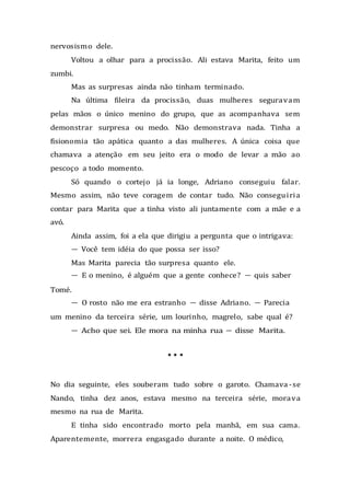 nervosismo dele.
Voltou a olhar para a procissão. Ali estava Marita, feito um
zumbi.
Mas as surpresas ainda não tinham terminado.
Na última fileira da procissão, duas mulheres seguravam
pelas mãos o único menino do grupo, que as acompanhava sem
demonstrar surpresa ou medo. Não demonstrava nada. Tinha a
fisionomia tão apática quanto a das mulheres. A única coisa que
chamava a atenção em seu jeito era o modo de levar a mão ao
pescoço a todo momento.
Só quando o cortejo já ia longe, Adriano conseguiu falar.
Mesmo assim, não teve coragem de contar tudo. Não conseguiria
contar para Marita que a tinha visto ali juntamente com a mãe e a
avó.
Ainda assim, foi a ela que dirigiu a pergunta que o intrigava:
— Você tem idéia do que possa ser isso?
Mas Marita parecia tão surpresa quanto ele.
— E o menino, é alguém que a gente conhece? — quis saber
Tomé.
— O rosto não me era estranho — disse Adriano. — Parecia
um menino da terceira série, um lourinho, magrelo, sabe qual é?
— Acho que sei. Ele mora na minha rua — disse Marita.
* * *
No dia seguinte, eles souberam tudo sobre o garoto. Chamava -se
Nando, tinha dez anos, estava mesmo na terceira série, morava
mesmo na rua de Marita.
E tinha sido encontrado morto pela manhã, em sua cama.
Aparentemente, morrera engasgado durante a noite. O médico,
 