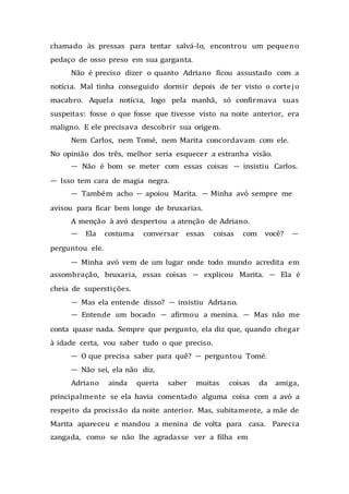 chamado às pressas para tentar salvá-lo, encontrou um pequeno
pedaço de osso preso em sua garganta.
Não é preciso dizer o quanto Adriano ficou assustado com a
notícia. Mal tinha conseguido dormir depois de ter visto o cortejo
macabro. Aquela notícia, logo pela manhã, só confirmava suas
suspeitas: fosse o que fosse que tivesse visto na noite anterior, era
maligno. E ele precisava descobrir sua origem.
Nem Carlos, nem Tomé, nem Marita concordavam com ele.
No opinião dos três, melhor seria esquecer a estranha visão.
— Não é bom se meter com essas coisas — insistiu Carlos.
— Isso tem cara de magia negra.
— Também acho — apoiou Marita. — Minha avó sempre me
avisou para ficar bem longe de bruxarias.
A menção à avó despertou a atenção de Adriano.
— Ela costuma conversar essas coisas com você? —
perguntou ele.
— Minha avó vem de um lugar onde todo mundo acredita em
assombração, bruxaria, essas coisas — explicou Marita. — Ela é
cheia de superstições.
— Mas ela entende disso? — insistiu Adriano.
— Entende um bocado — afirmou a menina. — Mas não me
conta quase nada. Sempre que pergunto, ela diz que, quando chegar
à idade certa, vou saber tudo o que preciso.
— O que precisa saber para quê? — perguntou Tomé.
— Não sei, ela não diz.
Adriano ainda queria saber muitas coisas da amiga,
principalmente se ela havia comentado alguma coisa com a avó a
respeito da procissão da noite anterior. Mas, subitamente, a mãe de
Marita apareceu e mandou a menina de volta para casa. Parecia
zangada, como se não lhe agradasse ver a filha em
 