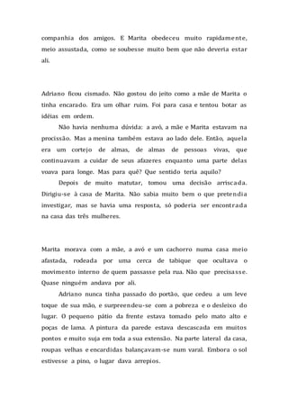 companhia dos amigos. E Marita obedeceu muito rapidamente,
meio assustada, como se soubesse muito bem que não deveria estar
ali.
Adriano ficou cismado. Não gostou do jeito como a mãe de Marita o
tinha encarado. Era um olhar ruim. Foi para casa e tentou botar as
idéias em ordem.
Não havia nenhuma dúvida: a avó, a mãe e Marita estavam na
procissão. Mas a menina também estava ao lado dele. Então, aquela
era um cortejo de almas, de almas de pessoas vivas, que
continuavam a cuidar de seus afazeres enquanto uma parte delas
voava para longe. Mas para quê? Que sentido teria aquilo?
Depois de muito matutar, tomou uma decisão arriscada.
Dirigiu-se à casa de Marita. Não sabia muito bem o que pretendia
investigar, mas se havia uma resposta, só poderia ser encontrada
na casa das três mulheres.
Marita morava com a mãe, a avó e um cachorro numa casa meio
afastada, rodeada por uma cerca de tabique que ocultava o
movimento interno de quem passasse pela rua. Não que precisasse.
Quase ninguém andava por ali.
Adriano nunca tinha passado do portão, que cedeu a um leve
toque de sua mão, e surpreendeu-se com a pobreza e o desleixo do
lugar. O pequeno pátio da frente estava tomado pelo mato alto e
poças de lama. A pintura da parede estava descascada em muitos
pontos e muito suja em toda a sua extensão. Na parte lateral da casa,
roupas velhas e encardidas balançavam-se num varal. Embora o sol
estivesse a pino, o lugar dava arrepios.
 