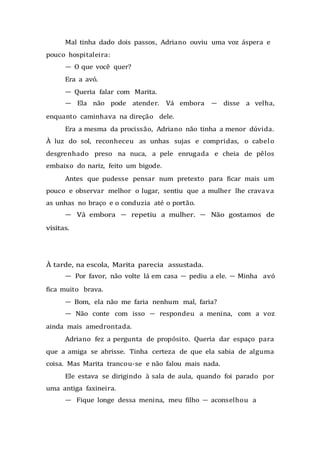 Mal tinha dado dois passos, Adriano ouviu uma voz áspera e
pouco hospitaleira:
— O que você quer?
Era a avó.
— Queria falar com Marita.
— Ela não pode atender. Vá embora — disse a velha,
enquanto caminhava na direção dele.
Era a mesma da procissão, Adriano não tinha a menor dúvida.
À luz do sol, reconheceu as unhas sujas e compridas, o cabelo
desgrenhado preso na nuca, a pele enrugada e cheia de pêlos
embaixo do nariz, feito um bigode.
Antes que pudesse pensar num pretexto para ficar mais um
pouco e observar melhor o lugar, sentiu que a mulher lhe cravava
as unhas no braço e o conduzia até o portão.
— Vá embora — repetiu a mulher. — Não gostamos de
visitas.
À tarde, na escola, Marita parecia assustada.
— Por favor, não volte lá em casa — pediu a ele. — Minha avó
fica muito brava.
— Bom, ela não me faria nenhum mal, faria?
— Não conte com isso — respondeu a menina, com a voz
ainda mais amedrontada.
Adriano fez a pergunta de propósito. Queria dar espaço para
que a amiga se abrisse. Tinha certeza de que ela sabia de alguma
coisa. Mas Marita trancou-se e não falou mais nada.
Ele estava se dirigindo à sala de aula, quando foi parado por
uma antiga faxineira.
— Fique longe dessa menina, meu filho — aconselhou a
 