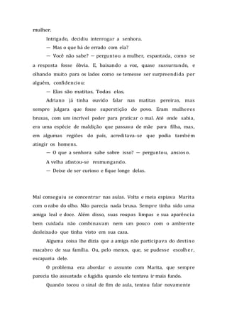 mulher.
Intrigado, decidiu interrogar a senhora.
— Mas o que há de errado com ela?
— Você não sabe? — perguntou a mulher, espantada, como se
a resposta fosse óbvia. E, baixando a voz, quase sussurrando, e
olhando muito para os lados como se temesse ser surpreendida por
alguém, confidenciou:
— Elas são matitas. Todas elas.
Adriano já tinha ouvido falar nas matitas pereiras, mas
sempre julgara que fosse superstição do povo. Eram mulheres
bruxas, com um incrível poder para praticar o mal. Até onde sabia,
era uma espécie de maldição que passava de mãe para filha, mas,
em algumas regiões do país, acreditava-se que podia também
atingir os homens.
— O que a senhora sabe sobre isso? — perguntou, ansioso.
A velha afastou-se resmungando.
— Deixe de ser curioso e fique longe delas.
Mal conseguiu se concentrar nas aulas. Volta e meia espiava Marita
com o rabo do olho. Não parecia nada bruxa. Sempre tinha sido uma
amiga leal e doce. Além disso, suas roupas limpas e sua aparência
bem cuidada não combinavam nem um pouco com o ambiente
desleixado que tinha visto em sua casa.
Alguma coisa lhe dizia que a amiga não participava do destino
macabro de sua família. Ou, pelo menos, que, se pudesse escolher,
escaparia dele.
O problema era abordar o assunto com Marita, que sempre
parecia tão assustada e fugidia quando ele tentava ir mais fundo.
Quando tocou o sinal de fim de aula, tentou falar novamente
 