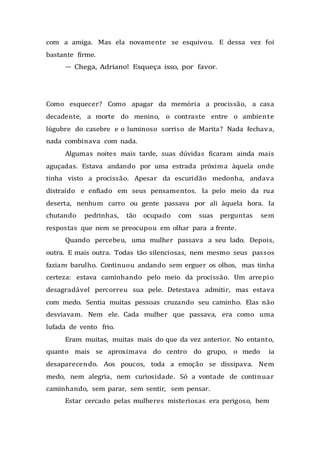 com a amiga. Mas ela novamente se esquivou. E dessa vez foi
bastante firme.
— Chega, Adriano! Esqueça isso, por favor.
Como esquecer? Como apagar da memória a procissão, a casa
decadente, a morte do menino, o contraste entre o ambiente
lúgubre do casebre e o luminoso sorriso de Marita? Nada fechava,
nada combinava com nada.
Algumas noites mais tarde, suas dúvidas ficaram ainda mais
aguçadas. Estava andando por uma estrada próxima àquela onde
tinha visto a procissão. Apesar da escuridão medonha, andava
distraído e enfiado em seus pensamentos. Ia pelo meio da rua
deserta, nenhum carro ou gente passava por ali àquela hora. Ia
chutando pedrinhas, tão ocupado com suas perguntas sem
respostas que nem se preocupou em olhar para a frente.
Quando percebeu, uma mulher passava a seu lado. Depois,
outra. E mais outra. Todas tão silenciosas, nem mesmo seus passos
faziam barulho. Continuou andando sem erguer os olhos, mas tinha
certeza: estava caminhando pelo meio da procissão. Um arrepio
desagradável percorreu sua pele. Detestava admitir, mas estava
com medo. Sentia muitas pessoas cruzando seu caminho. Elas não
desviavam. Nem ele. Cada mulher que passava, era como uma
lufada de vento frio.
Eram muitas, muitas mais do que da vez anterior. No entanto,
quanto mais se aproximava do centro do grupo, o medo ia
desaparecendo. Aos poucos, toda a emoção se dissipava. Nem
medo, nem alegria, nem curiosidade. Só a vontade de continuar
caminhando, sem parar, sem sentir, sem pensar.
Estar cercado pelas mulheres misteriosas era perigoso, bem
 