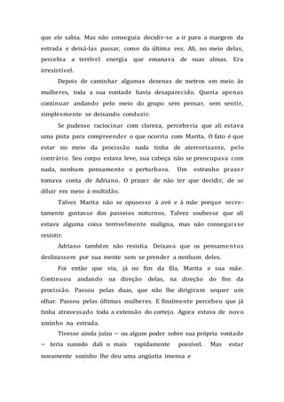 que ele sabia. Mas não conseguia decidir-se a ir para a margem da
estrada e deixá-las passar, como da última vez. Ali, no meio delas,
percebia a terrível energia que emanava de suas almas. Era
irresistível.
Depois de caminhar algumas dezenas de metros em meio às
mulheres, toda a sua vontade havia desaparecido. Queria apenas
continuar andando pelo meio do grupo sem pensar, sem sentir,
simplesmente se deixando conduzir.
Se pudesse raciocinar com clareza, perceberia que ali estava
uma pista para compreender o que ocorria com Marita. O fato é que
estar no meio da procissão nada tinha de aterrorizante, pelo
contrário. Seu corpo estava leve, sua cabeça não se preocupava com
nada, nenhum pensamento o perturbava. Um estranho prazer
tomava conta de Adriano. O prazer de não ter que decidir, de se
diluir em meio à multidão.
Talvez Marita não se opusesse à avó e à mãe porque secre-
tamente gostasse dos passeios noturnos. Talvez soubesse que ali
estava alguma coisa terrivelmente maligna, mas não conseguisse
resistir.
Adriano também não resistia. Deixava que os pensamentos
deslizassem por sua mente sem se prender a nenhum deles.
Foi então que viu, já no fim da fila, Marita e sua mãe.
Continuou andando na direção delas, na direção do fim da
procissão. Passou pelas duas, que não lhe dirigiram sequer um
olhar. Passou pelas últimas mulheres. E finalmente percebeu que já
tinha atravessado toda a extensão do cortejo. Agora estava de novo
sozinho na estrada.
Tivesse ainda juízo — ou algum poder sobre sua própria vontade
— teria sumido dali o mais rapidamente possível. Mas estar
novamente sozinho lhe deu uma angústia imensa e
 