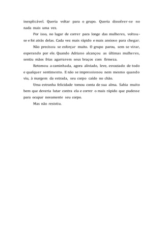 inexplicável. Queria voltar para o grupo. Queria dissolver-se no
nada mais uma vez.
Por isso, no lugar de correr para longe das mulheres, voltou-
se e foi atrás delas. Cada vez mais rápido e mais ansioso para chegar.
Não precisou se esforçar muito. O grupo parou, sem se virar,
esperando por ele. Quando Adriano alcançou as últimas mulheres,
sentiu mãos frias agarrarem seus braços com firmeza.
Retomou a caminhada, agora aliviado, leve, esvaziado de todo
e qualquer sentimento. E não se impressionou nem mesmo quando
viu, à margem da estrada, seu corpo caído no chão.
Uma estranha felicidade tomou conta de sua alma. Sabia muito
bem que deveria lutar contra ela e correr o mais rápido que pudesse
para ocupar novamente seu corpo.
Mas não resistiu.
 