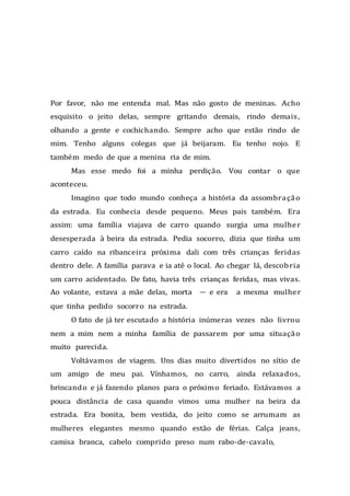 Por favor, não me entenda mal. Mas não gosto de meninas. Acho
esquisito o jeito delas, sempre gritando demais, rindo demais,
olhando a gente e cochichando. Sempre acho que estão rindo de
mim. Tenho alguns colegas que já beijaram. Eu tenho nojo. E
também medo de que a menina ria de mim.
Mas esse medo foi a minha perdição. Vou contar o que
aconteceu.
Imagino que todo mundo conheça a história da assombração
da estrada. Eu conhecia desde pequeno. Meus pais também. Era
assim: uma família viajava de carro quando surgia uma mulher
desesperada à beira da estrada. Pedia socorro, dizia que tinha um
carro caído na ribanceira próxima dali com três crianças feridas
dentro dele. A família parava e ia até o local. Ao chegar lá, descobria
um carro acidentado. De fato, havia três crianças feridas, mas vivas.
Ao volante, estava a mãe delas, morta — e era a mesma mulher
que tinha pedido socorro na estrada.
O fato de já ter escutado a história inúmeras vezes não livrou
nem a mim nem a minha família de passarem por uma situação
muito parecida.
Voltávamos de viagem. Uns dias muito divertidos no sítio de
um amigo de meu pai. Vínhamos, no carro, ainda relaxados,
brincando e já fazendo planos para o próximo feriado. Estávamos a
pouca distância de casa quando vimos uma mulher na beira da
estrada. Era bonita, bem vestida, do jeito como se arrumam as
mulheres elegantes mesmo quando estão de férias. Calça jeans,
camisa branca, cabelo comprido preso num rabo-de-cavalo,
 