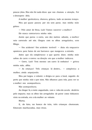 poucas jóias. Mas não foi nada disso que nos chamou a atenção. Foi
o desespero dela.
A mulher gesticulava, chorava, gritava, tudo ao mesmo tempo.
Meu pai quase passou por ela sem parar, mas minha mãe
gritou:
— Pelo amor de Deus, Luís! Vamos socorrer a mulher!
Ele nunca contrariava minha mãe.
Assim que parou o carro, uns dez metros adiante, a mulher
veio correndo até nós. Chegou com os olhos arregalados, sem
fôlego.
— Um acidente! Um acidente terrível! — dizia ela enquanto
apontava para baixo de um barranco que margeava a estrada.
Antes que ela completasse o que queria dizer, minha mãe
saltou do carro e correu na direção em que a mulher indicava.
— Corre, Luís! Tem mesmo um carro lá embaixo! — gritou
minha mãe, aflita.
— As crianças! Três crianças lá dentro... — completou a
mulher, ainda arquejando.
Meu pai largou o volante e dirigiu-se para o local, seguido de
perto por minha mãe e por mim. Não olhamos para trás, para ver se
a mulher nos acompanhava.
Não acompanhava.
Ao chegar lá, o rosto angustiado, com o rabo-de-cavalo desfeito
pelo impacto, mas os olhos tão arregalados de pavor como tínhamos
visto na estrada, era o da mulher ao volante.
Morta.
E, de fato, no banco de trás, três crianças choravam.
Estavam machucadas, mas vivas.
 