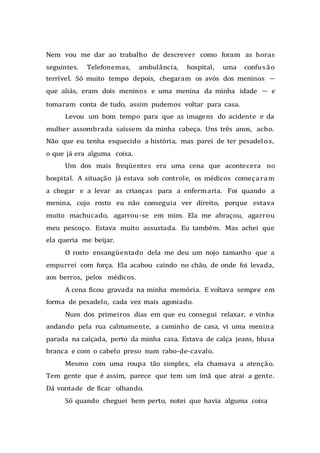 Nem vou me dar ao trabalho de descrever como foram as horas
seguintes. Telefonemas, ambulância, hospital, uma confusão
terrível. Só muito tempo depois, chegaram os avós dos meninos —
que aliás, eram dois meninos e uma menina da minha idade — e
tomaram conta de tudo, assim pudemos voltar para casa.
Levou um bom tempo para que as imagens do acidente e da
mulher assombrada saíssem da minha cabeça. Uns três anos, acho.
Não que eu tenha esquecido a história, mas parei de ter pesadelos,
o que já era alguma coisa.
Um dos mais freqüentes era uma cena que acontecera no
hospital. A situação já estava sob controle, os médicos começaram
a chegar e a levar as crianças para a enfermaria. Foi quando a
menina, cujo rosto eu não conseguia ver direito, porque estava
muito machucado, agarrou-se em mim. Ela me abraçou, agarrou
meu pescoço. Estava muito assustada. Eu também. Mas achei que
ela queria me beijar.
O rosto ensangüentado dela me deu um nojo tamanho que a
empurrei com força. Ela acabou caindo no chão, de onde foi levada,
aos berros, pelos médicos.
A cena ficou gravada na minha memória. E voltava sempre em
forma de pesadelo, cada vez mais agoniado.
Num dos primeiros dias em que eu consegui relaxar, e vinha
andando pela rua calmamente, a caminho de casa, vi uma menina
parada na calçada, perto da minha casa. Estava de calça jeans, blusa
branca e com o cabelo preso num rabo-de-cavalo.
Mesmo com uma roupa tão simples, ela chamava a atenção.
Tem gente que é assim, parece que tem um ímã que atrai a gente.
Dá vontade de ficar olhando.
Só quando cheguei bem perto, notei que havia alguma coisa
 