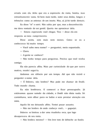 errada com ela. Acho que era a expressão do rosto, bonita, mas
estranhamente vazia. Só bem mais tarde, notei seus dedos, longos e
trêmulos como as antenas de um inseto. Mas, aí, já foi tarde demais.
Eu disse “oi” e sorri. Não sabia por que, mas a desconhecida
me dava vontade de ser gentil. Queria me aproximar dela.
— Estava esperando você chegar, Tico — disse ela em
resposta ao meu cumprimento.
Disse assim, sem mais nem menos. Como se eu a
conhecesse há muito tempo.
— Você sabe meu nome? — perguntei, meio espantado.
— Claro.
— A gente se conhece?
— Não tenho tempo para perguntas. Preciso que você venha
comigo.
Ela não parecia aflita. Mais por curiosidade do que por outro
motivo, resolvi segui-la.
Andamos em silêncio por um tempo. Até que não resisti e
perguntei o nome dela.
— É Dolores, não lembra? Mas pode me chamar de Dodô.
Todo mundo chama.
Eu não lembrava. E comecei a ficar preocupado. Já
estávamos quase saindo da cidade, e Dodô não dizia nada. Só
caminhava, sem olhar para os lados e sem prestar atenção em
mim.
Aquilo foi me deixando aflito. Tentei puxar assunto.
— Não me lembro de onde conheço você... — gaguejei.
Dolores se limitou a dar uma risadinha seca, que logo
desapareceu de seu rosto.
— Não lembra mesmo? — Um leve tom de deboche ao fundo.
 