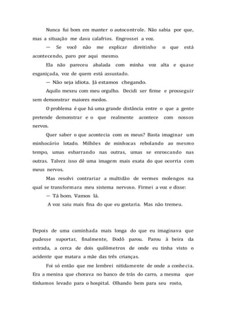 Nunca fui bom em manter o autocontrole. Não sabia por que,
mas a situação me dava calafrios. Engrossei a voz.
— Se você não me explicar direitinho o que está
acontecendo, paro por aqui mesmo.
Ela não pareceu abalada com minha voz alta e quase
esganiçada, voz de quem está assustado.
— Não seja idiota. Já estamos chegando.
Aquilo mexeu com meu orgulho. Decidi ser firme e prosseguir
sem demonstrar maiores medos.
O problema é que há uma grande distância entre o que a gente
pretende demonstrar e o que realmente acontece com nossos
nervos.
Quer saber o que acontecia com os meus? Basta imaginar um
minhocário lotado. Milhões de minhocas rebolando ao mesmo
tempo, umas esbarrando nas outras, umas se enroscando nas
outras. Talvez isso dê uma imagem mais exata do que ocorria com
meus nervos.
Mas resolvi contrariar a multidão de vermes molengos na
qual se transformara meu sistema nervoso. Firmei a voz e disse:
— Tá bom. Vamos lá.
A voz saiu mais fina do que eu gostaria. Mas não tremeu.
Depois de uma caminhada mais longa do que eu imaginava que
pudesse suportar, finalmente, Dodô parou. Parou à beira da
estrada, a cerca de dois quilômetros de onde eu tinha visto o
acidente que matara a mãe das três crianças.
Foi só então que me lembrei nitidamente de onde a conhecia.
Era a menina que chorava no banco de trás do carro, a mesma que
tínhamos levado para o hospital. Olhando bem para seu rosto,
 