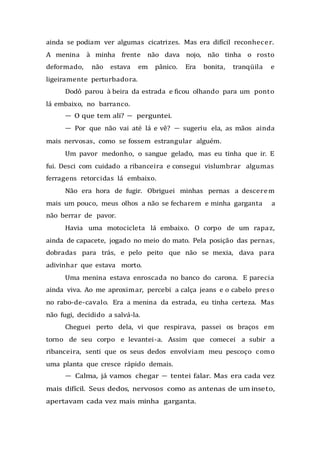 ainda se podiam ver algumas cicatrizes. Mas era difícil reconhecer.
A menina à minha frente não dava nojo, não tinha o rosto
deformado, não estava em pânico. Era bonita, tranqüila e
ligeiramente perturbadora.
Dodô parou à beira da estrada e ficou olhando para um ponto
lá embaixo, no barranco.
— O que tem ali? — perguntei.
— Por que não vai até lá e vê? — sugeriu ela, as mãos ainda
mais nervosas, como se fossem estrangular alguém.
Um pavor medonho, o sangue gelado, mas eu tinha que ir. E
fui. Desci com cuidado a ribanceira e consegui vislumbrar algumas
ferragens retorcidas lá embaixo.
Não era hora de fugir. Obriguei minhas pernas a descerem
mais um pouco, meus olhos a não se fecharem e minha garganta a
não berrar de pavor.
Havia uma motocicleta lá embaixo. O corpo de um rapaz,
ainda de capacete, jogado no meio do mato. Pela posição das pernas,
dobradas para trás, e pelo peito que não se mexia, dava para
adivinhar que estava morto.
Uma menina estava enroscada no banco do carona. E parecia
ainda viva. Ao me aproximar, percebi a calça jeans e o cabelo preso
no rabo-de-cavalo. Era a menina da estrada, eu tinha certeza. Mas
não fugi, decidido a salvá-la.
Cheguei perto dela, vi que respirava, passei os braços em
torno de seu corpo e levantei-a. Assim que comecei a subir a
ribanceira, senti que os seus dedos envolviam meu pescoço como
uma planta que cresce rápido demais.
— Calma, já vamos chegar — tentei falar. Mas era cada vez
mais difícil. Seus dedos, nervosos como as antenas de um inseto,
apertavam cada vez mais minha garganta.
 
