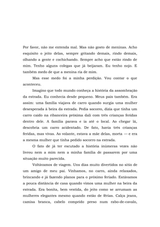 Por favor, não me entenda mal. Mas não gosto de meninas. Acho
esquisito o jeito delas, sempre gritando demais, rindo demais,
olhando a gente e cochichando. Sempre acho que estão rindo de
mim. Tenho alguns colegas que já beijaram. Eu tenho nojo. E
também medo de que a menina ria de mim.
Mas esse medo foi a minha perdição. Vou contar o que
aconteceu.
Imagino que todo mundo conheça a história da assombração
da estrada. Eu conhecia desde pequeno. Meus pais também. Era
assim: uma família viajava de carro quando surgia uma mulher
desesperada à beira da estrada. Pedia socorro, dizia que tinha um
carro caído na ribanceira próxima dali com três crianças feridas
dentro dele. A família parava e ia até o local. Ao chegar lá,
descobria um carro acidentado. De fato, havia três crianças
feridas, mas vivas. Ao volante, estava a mãe delas, morta — e era
a mesma mulher que tinha pedido socorro na estrada.
O fato de já ter escutado a história inúmeras vezes não
livrou nem a mim nem a minha família de passarem por uma
situação muito parecida.
Voltávamos de viagem. Uns dias muito divertidos no sítio de
um amigo de meu pai. Vínhamos, no carro, ainda relaxados,
brincando e já fazendo planos para o próximo feriado. Estávamos
a pouca distância de casa quando vimos uma mulher na beira da
estrada. Era bonita, bem vestida, do jeito como se arrumam as
mulheres elegantes mesmo quando estão de férias. Calça jeans,
camisa branca, cabelo comprido preso num rabo-de-cavalo,
 