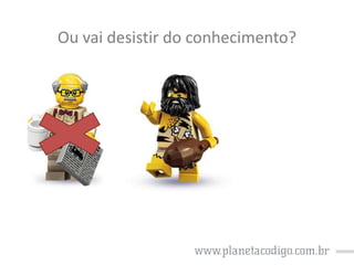 Ou vai desistir do conhecimento?

 