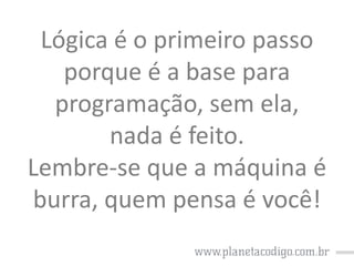 Lógica é o primeiro passo
porque é a base para
programação, sem ela,
nada é feito.
Lembre-se que a máquina é
burra, quem pensa é você!

 