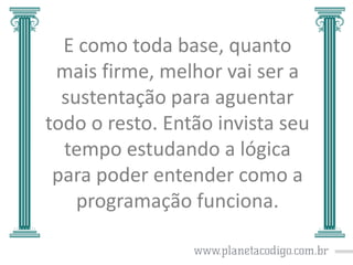 E como toda base, quanto
mais firme, melhor vai ser a
sustentação para aguentar
todo o resto. Então invista seu
tempo estudando a lógica
para poder entender como a
programação funciona.

 