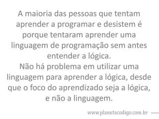 A maioria das pessoas que tentam
aprender a programar e desistem é
porque tentaram aprender uma
linguagem de programação sem antes
entender a lógica.
Não há problema em utilizar uma
linguagem para aprender a lógica, desde
que o foco do aprendizado seja a lógica,
e não a linguagem.

 