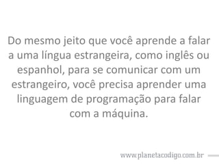 Do mesmo jeito que você aprende a falar
a uma língua estrangeira, como inglês ou
espanhol, para se comunicar com um
estrangeiro, você precisa aprender uma
linguagem de programação para falar
com a máquina.

 