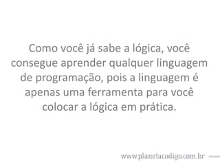 Como você já sabe a lógica, você
consegue aprender qualquer linguagem
de programação, pois a linguagem é
apenas uma ferramenta para você
colocar a lógica em prática.

 