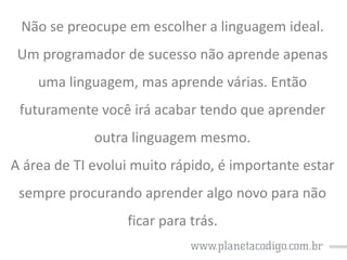 Não se preocupe em escolher a linguagem ideal.

Um programador de sucesso não aprende apenas
uma linguagem, mas aprende várias. Então

futuramente você irá acabar tendo que aprender
outra linguagem mesmo.

A área de TI evolui muito rápido, é importante estar
sempre procurando aprender algo novo para não
ficar para trás.

 