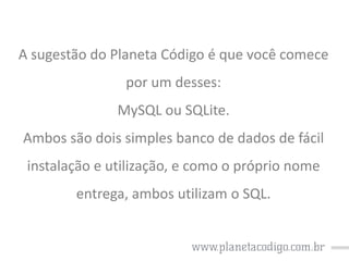 A sugestão do Planeta Código é que você comece
por um desses:

MySQL ou SQLite.
Ambos são dois simples banco de dados de fácil

instalação e utilização, e como o próprio nome
entrega, ambos utilizam o SQL.

 