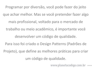 Programar por diversão, você pode fazer do jeito

que achar melhor. Mas se você pretender fazer algo
mais profissional, voltado para o mercado de

trabalho ou meio acadêmico, é importante você
desenvolver um código de qualidade.

Para isso foi criado o Design Patterns (Padrões de
Projeto), que define as melhores práticas para criar
um código de qualidade.

 