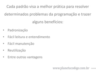 Cada padrão visa a melhor prática para resolver
determinados problemas da programação e trazer
alguns benefícios:
• Padronização
• Fácil leitura e entendimento
• Fácil manutenção
• Reutilização
• Entre outras vantagens

 