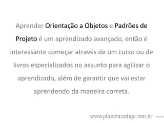 Aprender Orientação a Objetos e Padrões de
Projeto é um aprendizado avançado, então é

interessante começar através de um curso ou de
livros especializados no assunto para agilizar o

aprendizado, além de garantir que vai estar
aprendendo da maneira correta.

 