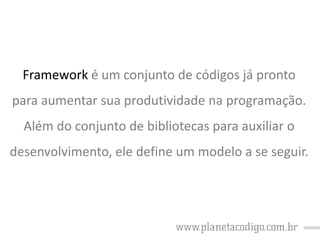 Framework é um conjunto de códigos já pronto
para aumentar sua produtividade na programação.
Além do conjunto de bibliotecas para auxiliar o
desenvolvimento, ele define um modelo a se seguir.

 