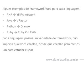 Alguns exemplos de Framework Web para cada linguagem:
• PHP → Yii Framework
• Java → VRaptor
• Python → Django
• Ruby → Ruby On Rails

Cada linguagem possui um variedade de framework, não
importa qual você escolha, desde que escolha pelo menos
um para estudar e usar.

 
