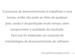 O processo de desenvolvimento é trabalhoso e leva

tempo, então não pode ser feito de qualquer
jeito, senão é desperdiçado muito tempo, além
comprometer a qualidade do resultado.
Para isso foi elaborado um conjunto de
metodologias de desenvolvimento de software.

 