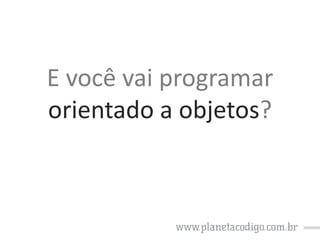 E você vai programar
orientado a objetos?

 