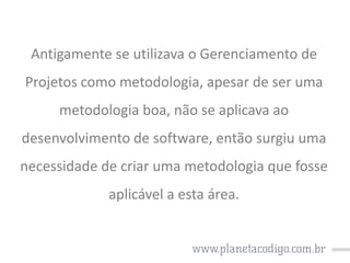 Antigamente se utilizava o Gerenciamento de

Projetos como metodologia, apesar de ser uma
metodologia boa, não se aplicava ao
desenvolvimento de software, então surgiu uma
necessidade de criar uma metodologia que fosse
aplicável a esta área.

 