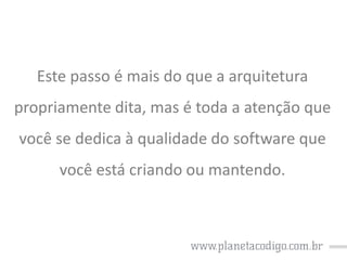 Este passo é mais do que a arquitetura
propriamente dita, mas é toda a atenção que
você se dedica à qualidade do software que
você está criando ou mantendo.

 