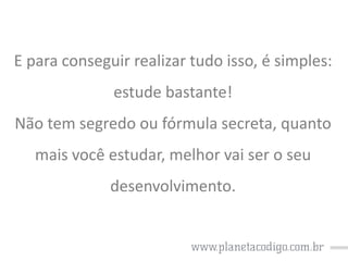 E para conseguir realizar tudo isso, é simples:

estude bastante!
Não tem segredo ou fórmula secreta, quanto

mais você estudar, melhor vai ser o seu
desenvolvimento.

 
