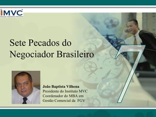 Sete Pecados do
Negociador Brasileiro

João Baptista Vilhena
Presidente do Instituto MVC
Coordenador do MBA em
Gestão Comercial da FGV

 