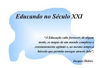 Educando no Século XXI
“À Educação cabe fornecer, de algum
modo, os mapas de um mundo complexo e
constantemente agitado e, ao mesmo tempo,a
bússola que permita navegar através dele”.
Jacques Delors
 
