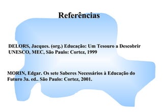 MORIN, Edgar. Os sete Saberes Necessários à Educação doMORIN, Edgar. Os sete Saberes Necessários à Educação do
Futuro 3a. ed.. São Paulo: Cortez, 2001.Futuro 3a. ed.. São Paulo: Cortez, 2001.
DELORS, Jacques. (org.) Educação: Um Tesouro a DescobrirDELORS, Jacques. (org.) Educação: Um Tesouro a Descobrir
UNESCO, MEC, São Paulo: Cortez, 1999UNESCO, MEC, São Paulo: Cortez, 1999
ReferênciasReferências
 