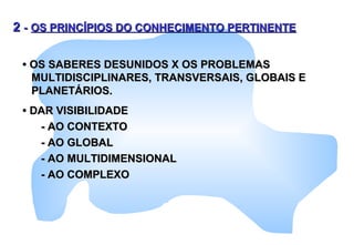 22 -- OS PRINCÍPIOS DO CONHECIMENTO PERTINENTEOS PRINCÍPIOS DO CONHECIMENTO PERTINENTE
•• OS SABERES DESUNIDOS X OS PROBLEMASOS SABERES DESUNIDOS X OS PROBLEMAS
MULTIDISCIPLINARES, TRANSVERSAIS, GLOBAIS EMULTIDISCIPLINARES, TRANSVERSAIS, GLOBAIS E
PLANETÁRIOS.PLANETÁRIOS.
•• DAR VISIBILIDADEDAR VISIBILIDADE
- AO CONTEXTO- AO CONTEXTO
- AO GLOBAL- AO GLOBAL
- AO MULTIDIMENSIONAL- AO MULTIDIMENSIONAL
- AO COMPLEXO- AO COMPLEXO
 