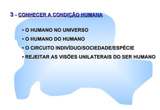 33 -- CONHECER A CONDIÇÃO HUMANACONHECER A CONDIÇÃO HUMANA
•• O HUMANO NO UNIVERSOO HUMANO NO UNIVERSO
•• O HUMANO DO HUMANOO HUMANO DO HUMANO
•• O CIRCUITO INDIVÍDUO/SOCIEDADE/ESPÉCIEO CIRCUITO INDIVÍDUO/SOCIEDADE/ESPÉCIE
•• REJEITAR AS VISÕES UNILATERAIS DO SER HUMANOREJEITAR AS VISÕES UNILATERAIS DO SER HUMANO
 