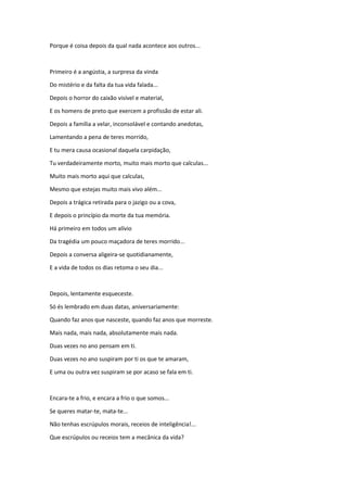 Porque é coisa depois da qual nada acontece aos outros...
Primeiro é a angústia, a surpresa da vinda
Do mistério e da falta da tua vida falada...
Depois o horror do caixão visível e material,
E os homens de preto que exercem a profissão de estar ali.
Depois a família a velar, inconsolável e contando anedotas,
Lamentando a pena de teres morrido,
E tu mera causa ocasional daquela carpidação,
Tu verdadeiramente morto, muito mais morto que calculas...
Muito mais morto aqui que calculas,
Mesmo que estejas muito mais vivo além...
Depois a trágica retirada para o jazigo ou a cova,
E depois o princípio da morte da tua memória.
Há primeiro em todos um alívio
Da tragédia um pouco maçadora de teres morrido...
Depois a conversa aligeira-se quotidianamente,
E a vida de todos os dias retoma o seu dia...
Depois, lentamente esqueceste.
Só és lembrado em duas datas, aniversariamente:
Quando faz anos que nasceste, quando faz anos que morreste.
Mais nada, mais nada, absolutamente mais nada.
Duas vezes no ano pensam em ti.
Duas vezes no ano suspiram por ti os que te amaram,
E uma ou outra vez suspiram se por acaso se fala em ti.
Encara-te a frio, e encara a frio o que somos...
Se queres matar-te, mata-te...
Não tenhas escrúpulos morais, receios de inteligência!...
Que escrúpulos ou receios tem a mecânica da vida?
 