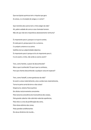 Que escrúpulos químicos tem o impulso que gera
As seivas, e a circulação do sangue, e o amor?
Que memória dos outros tem o ritmo alegre da vida?
Ah, pobre vaidade de carne e osso chamada homem.
Não vês que não tens importância absolutamente nenhuma?
És importante para ti, porque é a ti que te sentes.
És tudo para ti, porque para ti és o universo,
E o próprio universo e os outros
Satélites da tua subjectividade objectiva.
És importante para ti porque só tu és importante para ti.
E se és assim, ó mito, não serão os outros assim?
Tens, como Hamlet, o pavor do desconhecido?
Mas o que é conhecido? O que é que tu conheces,
Para que chames desconhecido a qualquer coisa em especial?
Tens, como Falstaff, o amor gorduroso da vida?
Se assim a amas materialmente, ama-a ainda mais materialmente,
Torna-te parte carnal da terra e das coisas!
Dispersa-te, sistema físico-químico
De células nocturnamente conscientes
Pela nocturna consciência da inconsciência dos corpos,
Pelo grande cobertor não-cobrindo-nada das aparências,
Pela relva e a erva da proliferação dos seres,
Pela névoa atómica das coisas,
Pelas paredes turbilhonantes
Do vácuo dinâmico do mundo...
 