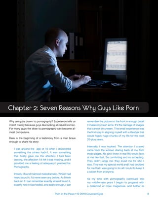 8Porn in the Pews • © 2010 CovenantEyes
Chapter 2: Seven Reasons Why Guys Like Porn
Why are guys drawn to pornography? Experience tells us
it isn’t merely because guys like looking at naked women.
For many guys the draw to pornography can become al-
most compulsive.
Here is the beginning of a testimony from a man brave
enough to share his story:
I was around the age of 10 when I discovered
something the others hadn’t. It was something
that finally gave me the attention I had been
craving, the affection I’d felt I was missing, and it
provided me a feeling of adequacy I yearned for.
Pornography.
Initially, I found it almost melodramatic. While I had
heard about it, I’d never seen any before. As I think
back on it I can remember exactly where I found it,
exactly how it was folded, and sadly enough, I can
remember the picture on the front in enough detail
it makes my heart ache. It’s the damage of images
that cannot be unseen. This small experience was
the first step in aligning myself with a lifestyle that
would hijack huge chunks of my life for the next
20-plus years.
Internally, I was hooked. The attention I craved
came from the women staring back at me from
those pages. No girl I knew in real life would look
at me like that. So comforting and so accepting.
They didn’t judge me; they loved me for who I
was. This was my special world and I had decided
for me that I was going to do all I could to keep it
a secret from everyone.
As my time with pornography continued into
my middle-teen years I began to progress with
a collection of more magazines, and further to
 