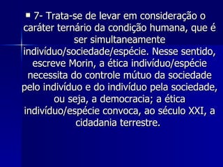 7- Trata-se de levar em consideração o caráter ternário da condição humana, que é ser simultaneamente indivíduo/sociedade/espécie. Nesse sentido, escreve Morin, a ética indivíduo/espécie necessita do controle mútuo da sociedade pelo indivíduo e do indivíduo pela sociedade, ou seja, a democracia; a ética indivíduo/espécie convoca, ao século XXI, a cidadania terrestre.  