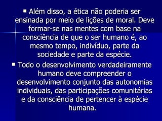 Além disso, a ética não poderia ser ensinada por meio de lições de moral. Deve formar-se nas mentes com base na consciência de que o ser humano é, ao mesmo tempo, indivíduo, parte da sociedade e parte da espécie. Todo o desenvolvimento verdadeiramente humano deve compreender o desenvolvimento conjunto das autonomias individuais, das participações comunitárias e da consciência de pertencer à espécie humana.  