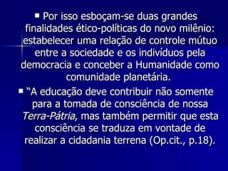 Por isso esboçam-se duas grandes finalidades ético-políticas do novo milênio: estabelecer uma relação de controle mútuo entre a sociedade e os indivíduos pela democracia e conceber a Humanidade como comunidade planetária.  “ A educação deve contribuir não somente para a tomada de consciência de nossa  Terra-Pátria , mas também permitir que esta consciência se traduza em vontade de realizar a cidadania terrena (Op.cit., p.18). 