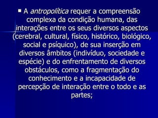 A  antropolítica  requer a compreensão complexa da condição humana, das interações entre os seus diversos aspectos (cerebral, cultural, físico, histórico, biológico, social e psíquico), de sua inserção em diversos âmbitos (indivíduo, sociedade e espécie) e do enfrentamento de diversos obstáculos, como a fragmentação do conhecimento e a incapacidade de percepção de interação entre o todo e as partes; 
